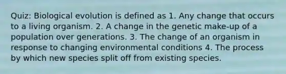 Quiz: Biological evolution is defined as 1. Any change that occurs to a living organism. 2. A change in the genetic make-up of a population over generations. 3. The change of an organism in response to changing environmental conditions 4. The process by which new species split off from existing species.