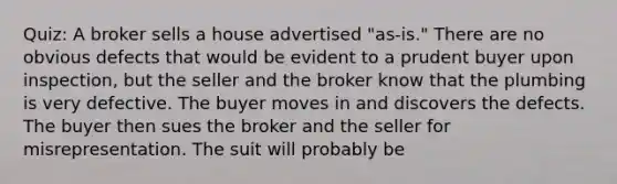 Quiz: A broker sells a house advertised "as-is." There are no obvious defects that would be evident to a prudent buyer upon inspection, but the seller and the broker know that the plumbing is very defective. The buyer moves in and discovers the defects. The buyer then sues the broker and the seller for misrepresentation. The suit will probably be