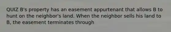 QUIZ B's property has an easement appurtenant that allows B to hunt on the neighbor's land. When the neighbor sells his land to B, the easement terminates through