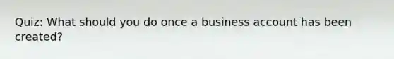 Quiz: What should you do once a business account has been created?