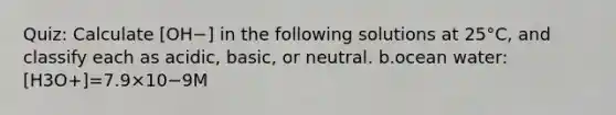 Quiz: Calculate [OH−] in the following solutions at 25°C, and classify each as acidic, basic, or neutral. b.ocean water:[H3O+]=7.9×10−9M