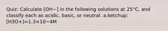 Quiz: Calculate [OH−] in the following solutions at 25°C, and classify each as acidic, basic, or neutral. a.ketchup:[H3O+]=1.3×10−4M