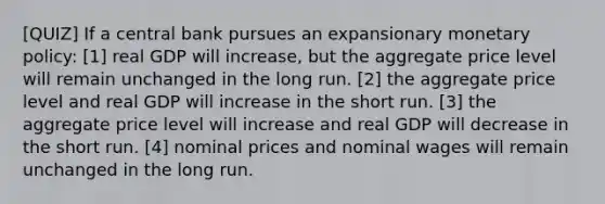 [QUIZ] If a central bank pursues an expansionary monetary policy: [1] real GDP will increase, but the aggregate price level will remain unchanged in the long run. [2] the aggregate price level and real GDP will increase in the short run. [3] the aggregate price level will increase and real GDP will decrease in the short run. [4] nominal prices and nominal wages will remain unchanged in the long run.