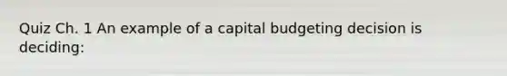 Quiz Ch. 1 An example of a capital budgeting decision is deciding: