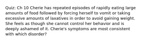 Quiz: Ch 10 Cherie has repeated episodes of rapidly eating large amounts of food followed by forcing herself to vomit or taking excessive amounts of laxatives in order to avoid gaining weight. She feels as though she cannot control her behavior and is deeply ashamed of it. Cherie's symptoms are most consistent with which disorder?