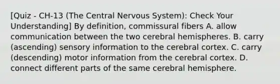 [Quiz - CH-13 (The Central Nervous System): Check Your Understanding] By definition, commissural fibers A. allow communication between the two cerebral hemispheres. B. carry (ascending) sensory information to the cerebral cortex. C. carry (descending) motor information from the cerebral cortex. D. connect different parts of the same cerebral hemisphere.