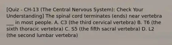 [Quiz - CH-13 (The Central Nervous System): Check Your Understanding] The spinal cord terminates (ends) near vertebra ___ in most people. A. C3 (the third cervical vertebra) B. T6 (the sixth thoracic vertebra) C. S5 (the fifth sacral vertebra) D. L2 (the second lumbar vertebra)