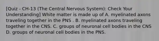 [Quiz - CH-13 (The Central Nervous System): Check Your Understanding] White matter is made up of A. myelinated axons traveling together in the PNS . B. myelinated axons traveling together in the CNS. C. groups of neuronal cell bodies in the CNS D. groups of neuronal cell bodies in the PNS.