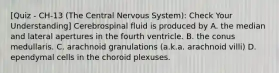 [Quiz - CH-13 (The Central Nervous System): Check Your Understanding] Cerebrospinal fluid is produced by A. the median and lateral apertures in the fourth ventricle. B. the conus medullaris. C. arachnoid granulations (a.k.a. arachnoid villi) D. ependymal cells in the choroid plexuses.