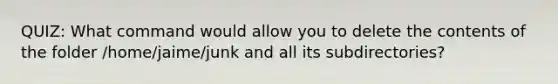 QUIZ: What command would allow you to delete the contents of the folder /home/jaime/junk and all its subdirectories?