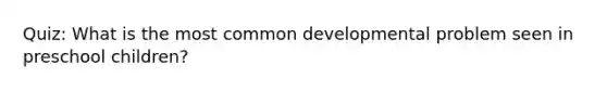 Quiz: What is the most common developmental problem seen in preschool children?