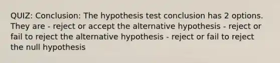 QUIZ: Conclusion: The hypothesis test conclusion has 2 options. They are - reject or accept the alternative hypothesis - reject or fail to reject the alternative hypothesis - reject or fail to reject the null hypothesis