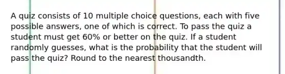 A quiz consists of 10 multiple choice​ questions, each with five possible​ answers, one of which is correct. To pass the quiz a student must get​ 60% or better on the quiz. If a student randomly​ guesses, what is the probability that the student will pass the​ quiz? <a href='https://www.questionai.com/knowledge/kmCQ74YylL-round-to-the-nearest-thousand' class='anchor-knowledge'>round to the nearest thousand</a>th.