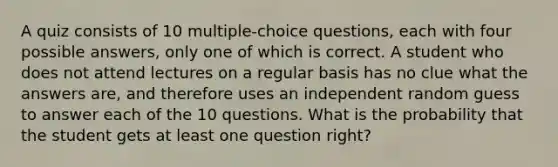 A quiz consists of 10 multiple-choice questions, each with four possible answers, only one of which is correct. A student who does not attend lectures on a regular basis has no clue what the answers are, and therefore uses an independent random guess to answer each of the 10 questions. What is the probability that the student gets at least one question right?