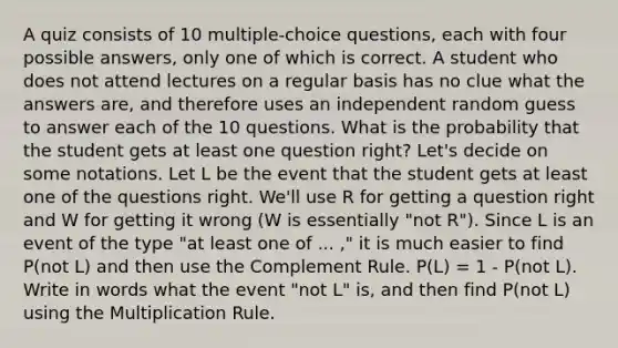 A quiz consists of 10 multiple-choice questions, each with four possible answers, only one of which is correct. A student who does not attend lectures on a regular basis has no clue what the answers are, and therefore uses an independent random guess to answer each of the 10 questions. What is the probability that the student gets at least one question right? Let's decide on some notations. Let L be the event that the student gets at least one of the questions right. We'll use R for getting a question right and W for getting it wrong (W is essentially "not R"). Since L is an event of the type "at least one of ... ," it is much easier to find P(not L) and then use the Complement Rule. P(L) = 1 - P(not L). Write in words what the event "not L" is, and then find P(not L) using the Multiplication Rule.