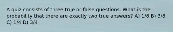 A quiz consists of three true or false questions. What is the probability that there are exactly two true answers? A) 1/8 B) 3/8 C) 1/4 D) 3/4