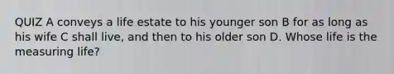 QUIZ A conveys a life estate to his younger son B for as long as his wife C shall live, and then to his older son D. Whose life is the measuring life?