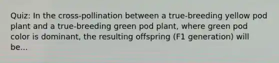 Quiz: In the cross-pollination between a true-breeding yellow pod plant and a true-breeding green pod plant, where green pod color is dominant, the resulting offspring (F1 generation) will be...