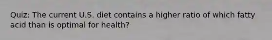 Quiz: The current U.S. diet contains a higher ratio of which fatty acid than is optimal for health?