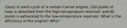 (Quiz) In each cycle of a certain Carnot engine, 100 joules of heat is absorbed from the high-temperature reservoir and 60 joules is exhausted to the low-temperature reservoir. What is the efficiency of the engine? Why?