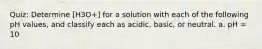 Quiz: Determine [H3O+] for a solution with each of the following pH values, and classify each as acidic, basic, or neutral. a. pH = 10