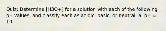 Quiz: Determine [H3O+] for a solution with each of the following pH values, and classify each as acidic, basic, or neutral. a. pH = 10