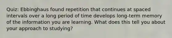 Quiz: Ebbinghaus found repetition that continues at spaced intervals over a long period of time develops long-term memory of the information you are learning. What does this tell you about your approach to studying?