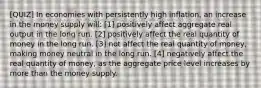 [QUIZ] In economies with persistently high inflation, an increase in the money supply will: [1] positively affect aggregate real output in the long run. [2] positively affect the real quantity of money in the long run. [3] not affect the real quantity of money, making money neutral in the long run. [4] negatively affect the real quantity of money, as the aggregate price level increases by more than the money supply.