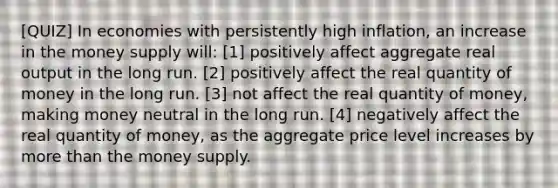 [QUIZ] In economies with persistently high inflation, an increase in the money supply will: [1] positively affect aggregate real output in the long run. [2] positively affect the real quantity of money in the long run. [3] not affect the real quantity of money, making money neutral in the long run. [4] negatively affect the real quantity of money, as the aggregate price level increases by <a href='https://www.questionai.com/knowledge/keWHlEPx42-more-than' class='anchor-knowledge'>more than</a> the money supply.