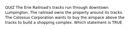 QUIZ The Erie Railroad's tracks run through downtown Lumpington. The railroad owns the property around its tracks. The Colossus Corporation wants to buy the airspace above the tracks to build a shopping complex. Which statement is TRUE