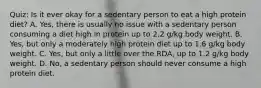 Quiz: Is it ever okay for a sedentary person to eat a high protein diet? A. Yes, there is usually no issue with a sedentary person consuming a diet high in protein up to 2.2 g/kg body weight. B. Yes, but only a moderately high protein diet up to 1.6 g/kg body weight. C. Yes, but only a little over the RDA, up to 1.2 g/kg body weight. D. No, a sedentary person should never consume a high protein diet.