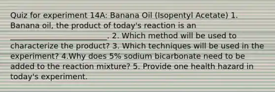 Quiz for experiment 14A: Banana Oil (Isopentyl Acetate) 1. Banana oil, the product of today's reaction is an _________________________. 2. Which method will be used to characterize the product? 3. Which techniques will be used in the experiment? 4.Why does 5% sodium bicarbonate need to be added to the reaction mixture? 5. Provide one health hazard in today's experiment.