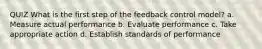 QUIZ What is the first step of the feedback control model? a. Measure actual performance b. Evaluate performance c. Take appropriate action d. Establish standards of performance