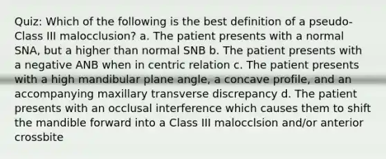 Quiz: Which of the following is the best definition of a pseudo-Class III malocclusion? a. The patient presents with a normal SNA, but a higher than normal SNB b. The patient presents with a negative ANB when in centric relation c. The patient presents with a high mandibular plane angle, a concave profile, and an accompanying maxillary transverse discrepancy d. The patient presents with an occlusal interference which causes them to shift the mandible forward into a Class III malocclsion and/or anterior crossbite