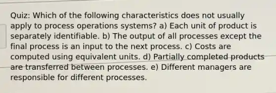 Quiz: Which of the following characteristics does not usually apply to process operations systems? a) Each unit of product is separately identifiable. b) The output of all processes except the final process is an input to the next process. c) Costs are computed using equivalent units. d) Partially completed products are transferred between processes. e) Different managers are responsible for different processes.