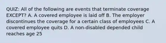 QUIZ: All of the following are events that terminate coverage EXCEPT? A. A covered employee is laid off B. The employer discontinues the coverage for a certain class of employees C. A covered employee quits D. A non-disabled depended child reaches age 25