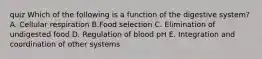 quiz Which of the following is a function of the digestive system? A. Cellular respiration B.Food selection C. Elimination of undigested food D. Regulation of blood pH E. Integration and coordination of other systems
