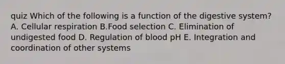 quiz Which of the following is a function of the digestive system? A. Cellular respiration B.Food selection C. Elimination of undigested food D. Regulation of blood pH E. Integration and coordination of other systems