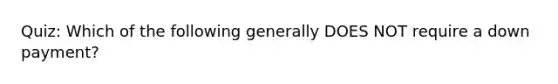 Quiz: Which of the following generally DOES NOT require a down payment?