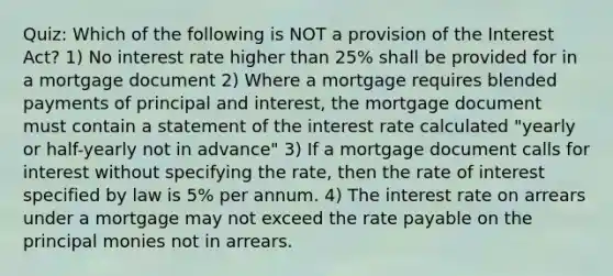 Quiz: Which of the following is NOT a provision of the Interest Act? 1) No interest rate higher than 25% shall be provided for in a mortgage document 2) Where a mortgage requires blended payments of principal and interest, the mortgage document must contain a statement of the interest rate calculated "yearly or half-yearly not in advance" 3) If a mortgage document calls for interest without specifying the rate, then the rate of interest specified by law is 5% per annum. 4) The interest rate on arrears under a mortgage may not exceed the rate payable on the principal monies not in arrears.