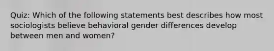 Quiz: Which of the following statements best describes how most sociologists believe behavioral gender differences develop between men and women?