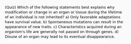 (Quiz) Which of the following statements best explains why modification or change in an organ or tissue during the lifetime of an individual is not inherited? a) Only favorable adaptations have survival value. b) Spontaneous mutations can result in the appearance of new traits. c) Characteristics acquired during an organism's life are generally not passed on through genes. d) Disuse of an organ may lead to its eventual disappearance.