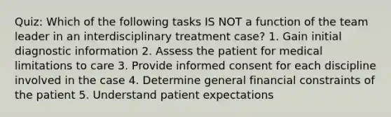 Quiz: Which of the following tasks IS NOT a function of the team leader in an interdisciplinary treatment case? 1. Gain initial diagnostic information 2. Assess the patient for medical limitations to care 3. Provide informed consent for each discipline involved in the case 4. Determine general financial constraints of the patient 5. Understand patient expectations