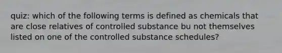 quiz: which of the following terms is defined as chemicals that are close relatives of controlled substance bu not themselves listed on one of the controlled substance schedules?