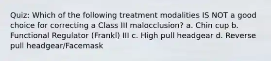 Quiz: Which of the following treatment modalities IS NOT a good choice for correcting a Class III malocclusion? a. Chin cup b. Functional Regulator (Frankl) III c. High pull headgear d. Reverse pull headgear/Facemask