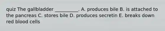 quiz The gallbladder __________. A. produces bile B. is attached to the pancreas C. stores bile D. produces secretin E. breaks down red blood cells
