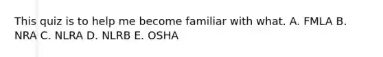 This quiz is to help me become familiar with what. A. FMLA B. NRA C. NLRA D. NLRB E. OSHA