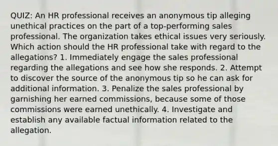 QUIZ: An HR professional receives an anonymous tip alleging unethical practices on the part of a top-performing sales professional. The organization takes ethical issues very seriously. Which action should the HR professional take with regard to the allegations? 1. Immediately engage the sales professional regarding the allegations and see how she responds. 2. Attempt to discover the source of the anonymous tip so he can ask for additional information. 3. Penalize the sales professional by garnishing her earned commissions, because some of those commissions were earned unethically. 4. Investigate and establish any available factual information related to the allegation.