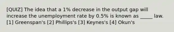 [QUIZ] The idea that a 1% decrease in the output gap will increase the unemployment rate by 0.5% is known as _____ law. [1] Greenspan's [2] Phillips's [3] Keynes's [4] Okun's