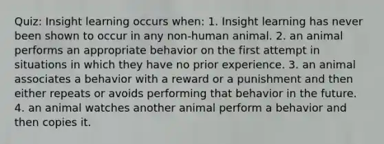 Quiz: Insight learning occurs when: 1. Insight learning has never been shown to occur in any non-human animal. 2. an animal performs an appropriate behavior on the first attempt in situations in which they have no prior experience. 3. an animal associates a behavior with a reward or a punishment and then either repeats or avoids performing that behavior in the future. 4. an animal watches another animal perform a behavior and then copies it.